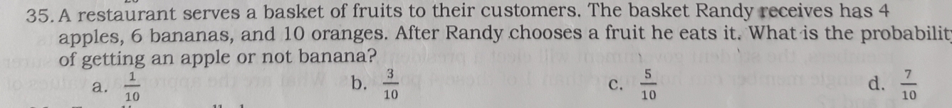 A restaurant serves a basket of fruits to their customers. The basket Randy receives has 4
apples, 6 bananas, and 10 oranges. After Randy chooses a fruit he eats it. What is the probabilit
of getting an apple or not banana?
b.
a.  1/10   3/10   5/10  d.  7/10 
c.