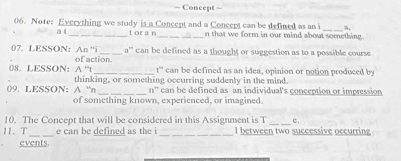 、 Concept ~ 
06. Note: Everything we study is a Concept and a Concept can be defined as an i _a, 
a t_ toran_ n that we form in our mind about something. 
07. LESSON: An “i _a'' can be defined as a thought or suggestion as to a possible course 
of action. 
08. LESSON： A “t_ t” can be defined as an idea, opinion or notion produced by 
thinking, or something occurring suddenly in the mind. 
09. LESSON: A “n _n” can be defined as an individual's conception or impression 
of something known, experienced, or imagined. 
10. The Concept that will be considered in this Assignment is T _c. 
11. T _e can be defined as the i _l between two successive occurring 
events.