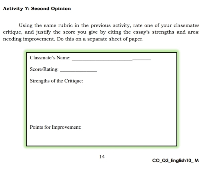 Activity 7: Second Opinion 
Using the same rubric in the previous activity, rate one of your classmates 
critique, and justify the score you give by citing the essay's strengths and areas 
needing improvement. Do this on a separate sheet of paper. 
_ 
Classmate’s Name: 
_ 
Score/Rating:_ 
Strengths of the Critique: 
Points for Improvement: 
14 
CO_Q3_English10_ M