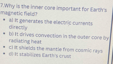 Why is the inner core important for Earth's
magnetic field?
a) It generates the electric currents
directly
b) It drives convection in the outer core by
radiating heat
c) It shields the mantle from cosmic rays
d) It stabilizes Earth's crust