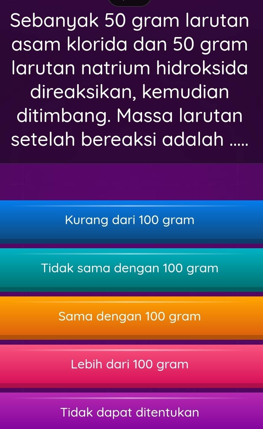 Sebanyak 50 gram larutan
asam klorida dan 50 gram
larutan natrium hidroksida
direaksikan, kemudian
ditimbang. Massa larutan
setelah bereaksi adalah .....
Kurang dari 100 gram
Tidak sama dengan 100 gram
Sama dengan 100 gram
Lebih dari 100 gram
Tidak dapat ditentukan