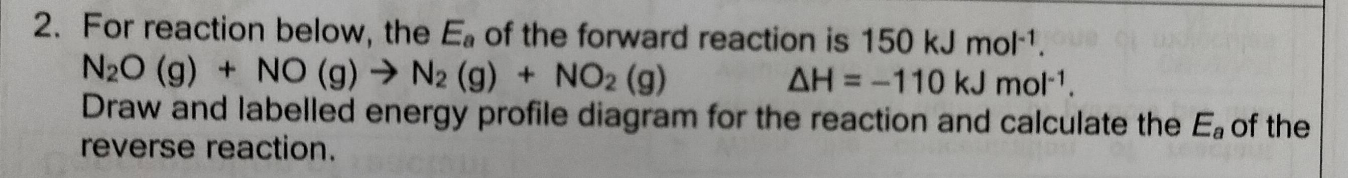 For reaction below, the E_a of the forward reaction is 150kJmol^(-1).
N_2O(g)+NO(g)to N_2(g)+NO_2(g)
△ H=-110kJmol^(-1). 
Draw and labelled energy profile diagram for the reaction and calculate the E_a of the 
reverse reaction.