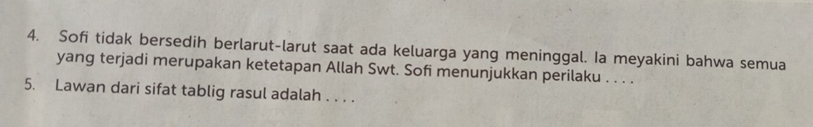 Sofi tidak bersedih berlarut-larut saat ada keluarga yang meninggal. Ia meyakini bahwa semua 
yang terjadi merupakan ketetapan Allah Swt. Sofi menunjukkan perilaku . . . . 
5. Lawan dari sifat tablig rasul adalah . . . .