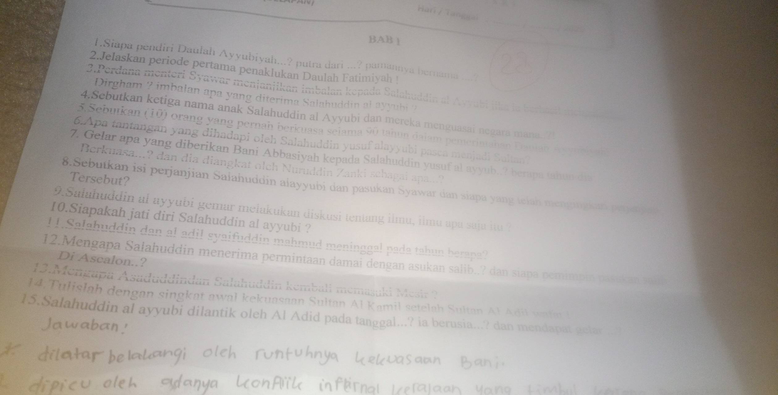 Har / Tanggai
BAB 1
T.Siapa pendiri Daulah Ayyubiyah...? putra dari ...? pamannya bernama ....?
2.Jelaskan periode pertama penaklukan Daulah Fatimiyah !
3.Perdana menteri Syawar menjanjikan imbalan kepada Salahuddin al Ayyubi jika la berbasil mch a d
Dirgham ? imbalan apa yang diterima Salahuddin al ayyubi ?
4.Sebutkan ketiga nama anak Salahuddin al Ayyubi dan mereka menguasai negara mana.?!
5. Sebutkan (10) orang yang pernah berkuasa seiama 90 tahun dalam pemerintahan Daulan Auc h   
6.Apa tantangan yang dihadapi oleh Salahuddin yusuf alayyubi pasca menjadi Saltan?
7. Gelar apa yang diberikan Bani Abbasiyah kepada Salahuddin yusuf al ayyub..? berapa tahun dia
Berkuasa...? dan dia diangkat olch Nuruddin Zanki schagai apa...?
Tersebut?
8.Sebutkan isi perjanjian Salahuddin alayyubi dan pasukan Syawar dan siapa yang telah mengingkan paye b e
9.Salahuddin al ayyubi gemar melakukan diskusi tentang ilmu, ilmu apa saja itu ?
10.Siapakah jati diri Salahuddin al ayyubi ?
11.Salahuddin dan al adil syaifuddin mahmud meninggal pada tahun berapa?
Di Ascalon..?
12.Mengapa Salahuddin menerima permintaan damai dengan asukan salib..? dan siapa pemimpin pasukan wle
13.Mengapa Asaduddindan Salahuddin kembali memaşuki Mesir ?
14. T ulislah dengan singkat awal kekuasaan Sultan Al Kamil setelah Sultan Al A di watm 
15.Salahuddin al ayyubi dilantik oleh Al Adid pada tanggal...? ia berusia...? dan mendapat gelar
Jawaban!