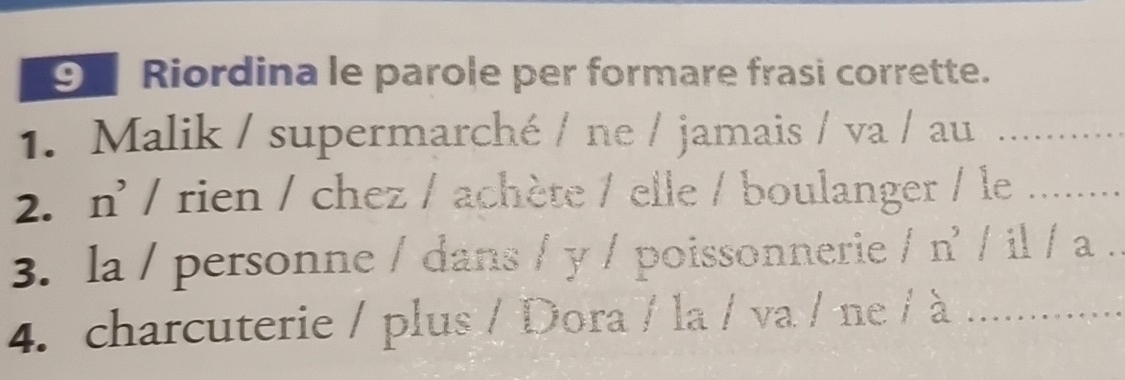 ⑨ Riordina le parole per formare frasi corrette. 
1. Malik / supermarché / ne / jamais / va / au_ 
2. n' / rien / chez / achète / elle / boulanger / le_ 
3. la / personne / dans / y / poissonnerie / n' / il / a . 
4. charcuterie / plus / Dora / la / va / ne / à_