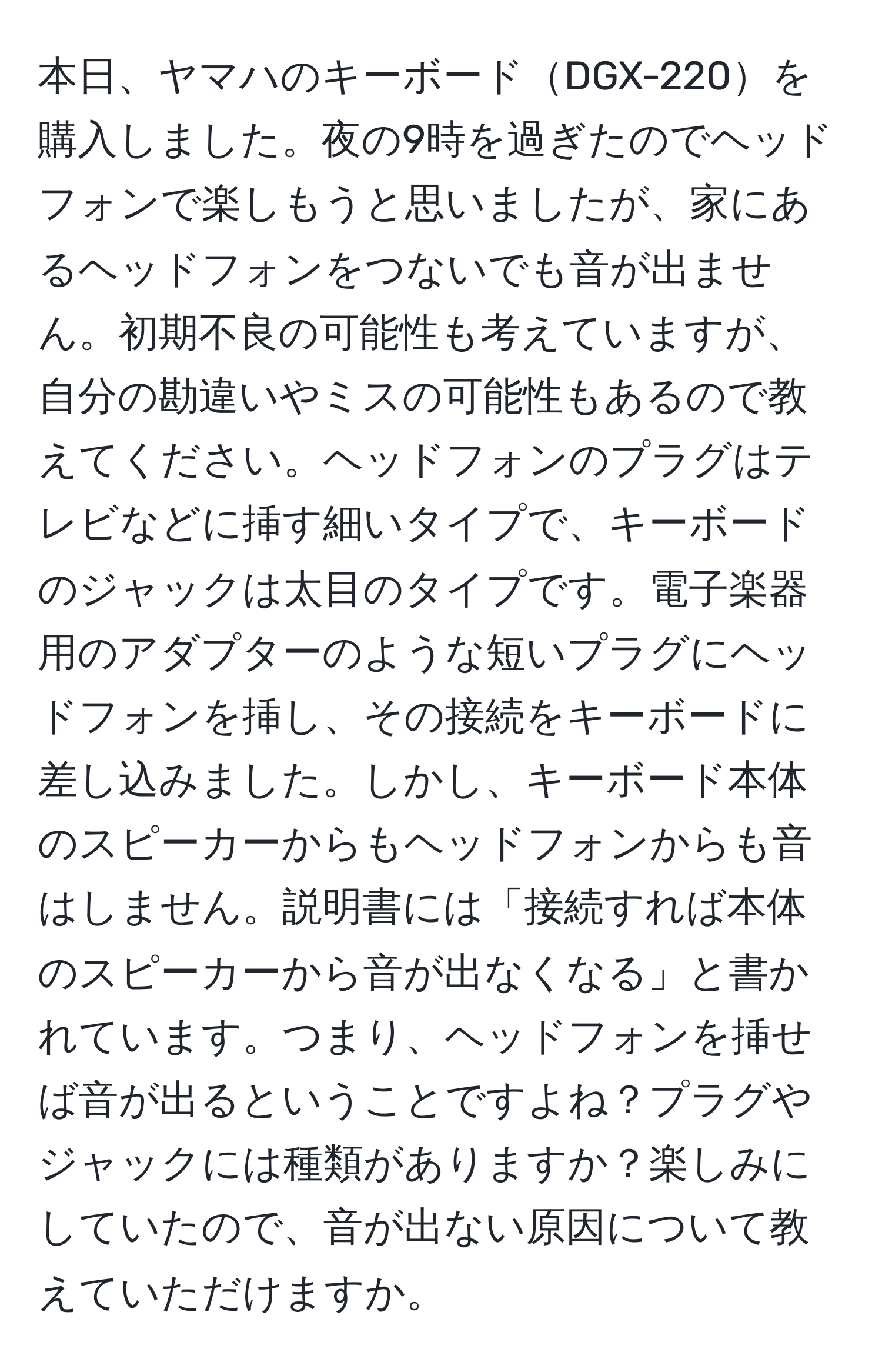 本日、ヤマハのキーボードDGX-220を購入しました。夜の9時を過ぎたのでヘッドフォンで楽しもうと思いましたが、家にあるヘッドフォンをつないでも音が出ません。初期不良の可能性も考えていますが、自分の勘違いやミスの可能性もあるので教えてください。ヘッドフォンのプラグはテレビなどに挿す細いタイプで、キーボードのジャックは太目のタイプです。電子楽器用のアダプターのような短いプラグにヘッドフォンを挿し、その接続をキーボードに差し込みました。しかし、キーボード本体のスピーカーからもヘッドフォンからも音はしません。説明書には「接続すれば本体のスピーカーから音が出なくなる」と書かれています。つまり、ヘッドフォンを挿せば音が出るということですよね？プラグやジャックには種類がありますか？楽しみにしていたので、音が出ない原因について教えていただけますか。