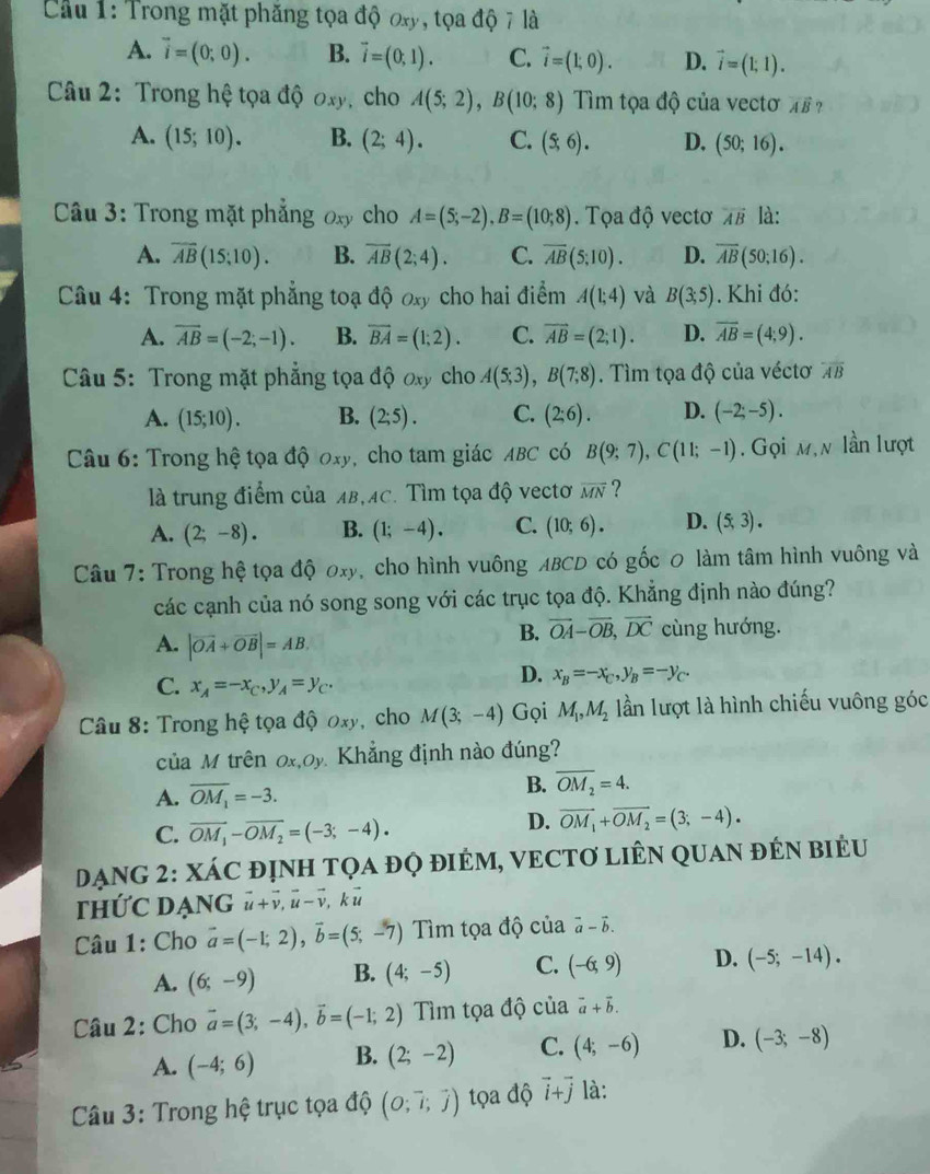 Cầu 1: Trong mặt phăng tọa độ ơxy, tọa độ 7 là
A. vector i=(0;0). B. vector i=(0,1). C. vector i=(1,0). D. vector i=(1;1).
Câu 2: Trong hệ tọa độ Oxy. cho A(5;2),B(10;8) Tìm tọa độ của vectơ vector AB ?
A. (15;10). B. (2;4). C. (5,6). D, (50;16).
*  Câu 3: Trong mặt phẳng oxy cho A=(5;-2),B=(10;8). Tọa độ vectơ overleftrightarrow AB là:
A. overline AB(15;10). B. overline AB(2;4). C. overline AB(5;10). D. overline AB(50:16).
Câu 4: Trong mặt phẳng toạ ở lhat QOxy cho hai điểm A(1;4) và B(3;5). Khi đó:
A. overline AB=(-2;-1). B. overline BA=(1;2). C. overline AB=(2;1). D. overline AB=(4;9).
Câu 5: Trong mặt phẳng tọa độ ơxy cho A(5;3),B(7;8). Tìm tọa độ của véctơ overline AB
A. (15;10). B. (2;5). C. (2;6). D. (-2;-5).
Câu 6: Trong hệ tọa độ 0xy, cho tam giác ABC có B(9;7),C(11;-1). Gọi m,n lần lượt
là trung điểm của AB,AC. Tìm tọa độ vectơ overline MN ?
A. (2;-8). B. (1;-4). C. (10;6). D. (5,3).
Câu 7: Trong hệ tọa độ oxy, cho hình vuông ABCD có gốc 0 làm tâm hình vuông và
các cạnh của nó song song với các trục tọa độ. Khẳng định nào đúng?
B. vector OA-vector OB,vector DC cùng hướng.
A. |vector OA+vector OB|=AB,
C. x_A=-x_C,y_A=y_C.
D. x_B=-x_C,y_B=-y_C.
Câu 8: Trong hệ tọa độ oxy, cho M(3;-4) Gọi M_1,M_2 lần lượt là hình chiếu vuông góc
của M trên ox,oy. Khẳng định nào đúng?
A. overline OM_1=-3. B. overline OM_2=4.
C. overline OM_1-overline OM_2=(-3;-4).
D. vector OM_1+vector OM_2=(3;-4).
DẠNG 2: XÁC đỊNH TQA đQ đIÉM, VECTƠ LIÊN QUAN đÉN BiểU
thỨC DẠnG vector u+vector v,vector u-vector v kū
Câu 1: Cho vector a=(-1;2),vector b=(5;-7) ìm tọa độ của vector a-vector b.
A. (6;-9) B. (4;-5) C. (-6,9) D. (-5;-14).
Câu 2: Cho vector a=(3;-4),vector b=(-1;2) Tìm tọa độ của vector a+vector b.
A. (-4;6) B. (2;-2) C. (4;-6) D. (-3;-8)
* Câu 3: Trong hệ trục tọa độ beginpmatrix O;vector i;vector jendpmatrix tọa độ vector i+vector j là: