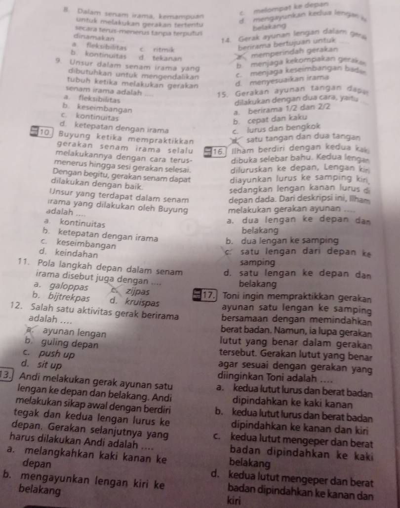 Dalam senam irama, kemampuan
c. melompat ke depan
untük melakukan gerakan tertentu
d. mengayunkan kedua lengan 
belakang
secara terus-menerus fanpa terputul
dinamakan
14. Gerak ayunan lengan dalam gér
a. fleksibilitas c ritmik
berirama bertujuan untuk
b. kontinuitas d tekanan
amemperindah gerakan
9. Unsur dalam senam irama yang
b. menjaga kekompakan geraka
dibutühkan untuk mengendalikan c. menjaga keseimbangan bada
tubuh ketika melakukan gerakan d. menyesuaikan irama
senam irama adalah
15. Gerakan ayuman tangan dapa
a. fleksibilitas
dilakukan dengan dua carə, yaitu
b keseimbangan
a. berirama 1/2 dan 2/2
c. kontinuitas
b. cepat dan kaku
d. ketepatan dengan irama c. lurus dan bengkok
10. Buyung ketika mempraktikkan  satu tangan dan dua tangan
gerakan senam irama selalu 16. Ilham berdiri dengan kedua kak
melakukannya dengan cara terus- dibuka selebar bahu. Kedua lengar
menerus hingga sesi gerakan selesai. diluruskan ke depan, Lengan kir
Dengan begitu, gerakan senam dapat diayunkan lurus ke samping kin
dilakukan dengan baik.
sedangkan lengan kanan lurus d
Unsur yang terdapat dalam senam depan dada. Dari deskripsi ini, Ilham
ırama yang dilakukan oleh Buyung melakukan gerakan ayunan
adalah ....
a. kontinuitas
a. dua lengan ke depan dam
belakang
b. ketepatan dengan irama
b. dua lengan ke samping
c. keseimbangan
d. keindahan
c satu lengan dari depan ke
samping
11. Pola langkah depan dalam senam d. satu lengan ke depan dan
irama disebut juga dengan ....
belakang
a. galoppas czijpas
17. Toni ingin mempraktikkan gerakan
b. bijtrekpas d. kruispas
ayunan satu lengan ke samping
12. Salah satu aktivitas gerak berirama bersamaan dengan memindahkan
adalah ....
berat badan. Namun, ia lupa gerakan. ayunan lengan lutut yang benar dalam gerakan
b guling depan tersebut. Gerakan lutut yang benar
c. push up
d. sit up agar sesuai dengan gerakan yang
diinginkan Toni adalah ....
13. Andi melakukan gerak ayunan satu a. kedua lutut lurus dan berat badan
lengan ke depan dan belakang. Andi dipindahkan ke kaki kanan
melakukan sikap awal dengan berdiri b. kedua lutut lurus dan berat badan
tegak dan kedua lengan lurus ke dipindahkan ke kanan dan kiri
depan. Gerakan selanjutnya yang c. kedua lutut mengeper dan berat
harus dilakukan Andi adalah .... badan dipindahkan ke kaki
a. melangkahkan kaki kanan ke belakang
depan d. kedua lutut mengeper dan berat
b. mengayunkan lengan kiri ke badan dipindahkan ke kanan dan
belakang kiri