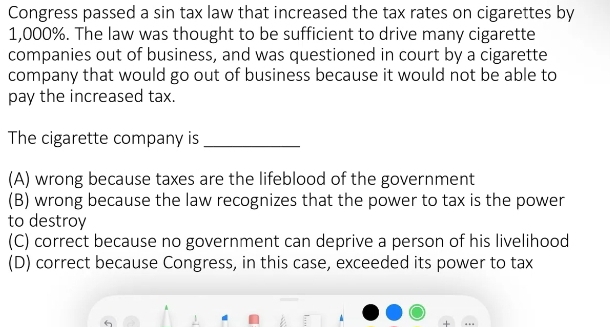 Congress passed a sin tax law that increased the tax rates on cigarettes by
1,000%. The law was thought to be sufficient to drive many cigarette
companies out of business, and was questioned in court by a cigarette
company that would go out of business because it would not be able to
pay the increased tax.
The cigarette company is_
(A) wrong because taxes are the lifeblood of the government
(B) wrong because the law recognizes that the power to tax is the power
to destroy
(C) correct because no government can deprive a person of his livelihood
(D) correct because Congress, in this case, exceeded its power to tax