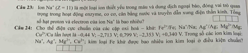 Ion Na^+(Z=11)lamθ t t loại ion thiết yếu trong máu và dung dịch ngoại bào, đóng vai trò quan 
trọng trong hoạt động enzyme, co cơ, cân bằng nước và truyền dẫn xung điện thần kinh. Tổng 
số hạt proton và electron của ion Na^+ * là bao nhiêu? 
Câu 24: Cho thế điện cực chuẩn của các cặp oxi hoá - khử: Fe^(2+)/Fe; Na^+/Na; Ag^+/Ag; Mg^(2+)/Mg :
Cu^(2+)/Cu lần lượt là -0,44V; -2,713V; 0,799V; -2,353V; +0,340V V. Trong số các ion kim loại:
Na^+, Ag^+, Mg^(2+), Cu^(2+) T; kim loại Fe khử được bao nhiêu ion kim loại ở điều kiện chuẩn?