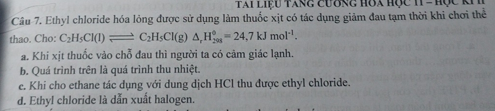 TAI LIỆU TANG CưÔNG HOA HỌC 11 - Học KII
Câu 7. Ethyl chloride hóa lỏng được sử dụng làm thuốc xịt có tác dụng giảm đau tạm thời khi chơi thể
thao. Cho: C_2H_5Cl(l)leftharpoons C_2H_5Cl(g)△ _rH_(298)^0=24,7kJmol^(-1).
a. Khi xịt thuốc vào chỗ đau thì người ta có cảm giác lạnh.
b. Quá trình trên là quá trình thu nhiệt.
c. Khi cho ethane tác dụng với dung dịch HCl thu được ethyl chloride.
d. Ethyl chloride là dẫn xuất halogen.