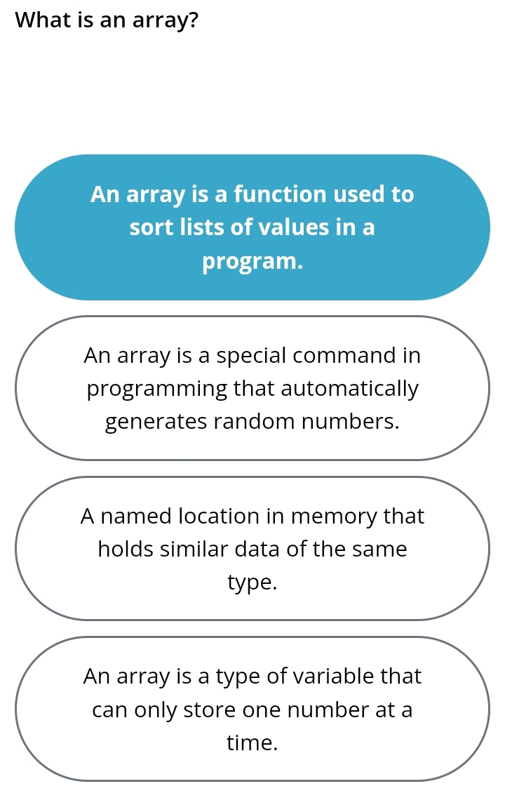 What is an array?
An array is a function used to
sort lists of values in a
program.
An array is a special command in
programming that automatically
generates random numbers.
A named location in memory that
holds similar data of the same
type.
An array is a type of variable that
can only store one number at a
time.