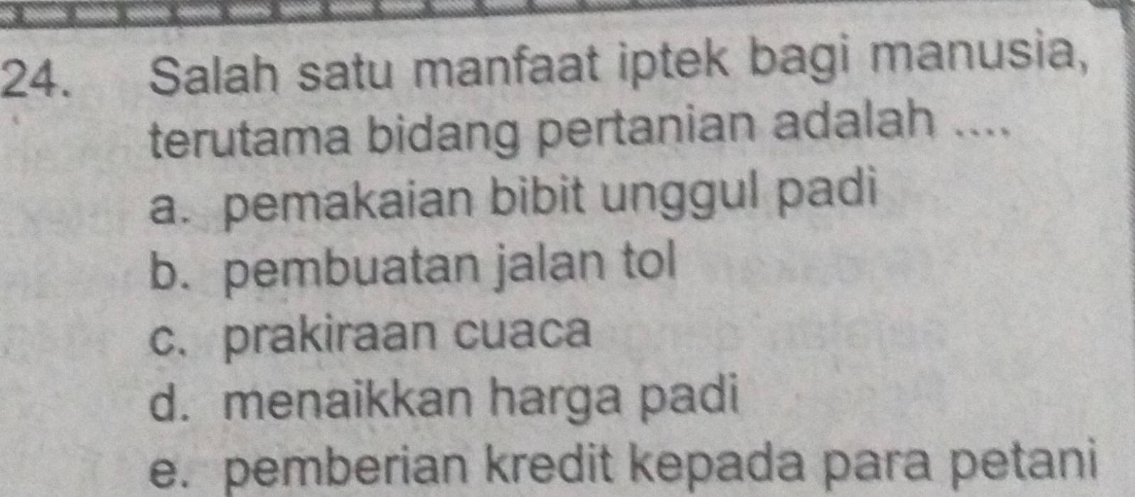 Salah satu manfaat iptek bagi manusia,
terutama bidang pertanian adalah ....
a. pemakaian bibit unggul padi
b. pembuatan jalan tol
c. prakiraan cuaca
d. menaikkan harga padi
e. pemberian kredit kepada para petani