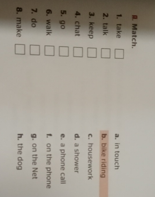 Match.
1. take a. in touch
2. talk b. bike riding
3. keep c. housework
4. chat d. a shower
5. go e. a phone call
6. walk □  f. on the phone
7. do □  g. on the Net
8. make □ h. the dog