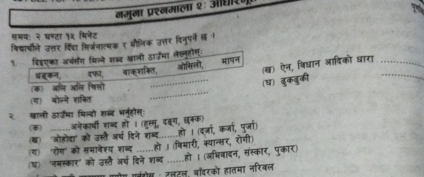 नमुना प्रश्नमाला २ः औधिरण 
Tể 
समय: २ घण्टा १५ मिनेट 
विद्ार्थीले उत्तर दिंदा सिर्जनात्मक र मौलिक उत्तर दिनुपर्े छ । 
१ दिइएका अबंसंग मिल्ने शब्द खाली ठाउमा लेख्लूहोस: 
बहकन, इफा, वाकशक्ति, ओसिलो, मापन धारा__ 
(क) अलि अलि चिसो 
_ 
() 
(ग) बोल्ने शक्ति 
_ 
२ खाली ठाउमा मिल्दो शब्द भर स 
() ___ अनेकार्यी शब 
(ख) 'ओहोदा' को उस्तै ३ 
(ग) 'रोग' को समावेश्य 
(घ) 'नमस्कार' 
HT