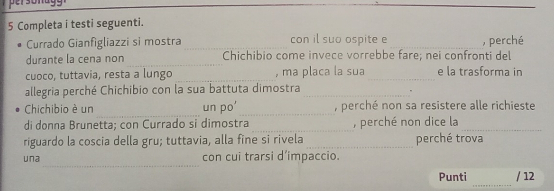 Completa i testi seguenti. 
con il suo ospite e 
Currado Gianfigliazzi si mostra __, perché 
durante la cena non_ Chichibio come invece vorrebbe fare; nei confronti del 
cuoco, tuttavia, resta a lungo _, ma placa la sua_ 
e la trasforma in 
allegria perché Chichibio con la sua battuta dimostra_ 
. 
_ 
Chichibio è un un po'_ , perché non sa resistere alle richieste 
di donna Brunetta; con Currado si dimostra _, perché non dice la_ 
riguardo la coscia della gru; tuttavia, alla fine si rivela _perché trova 
_ 
una con cui trarsi d’impaccio. 
_ 
Punti / 12