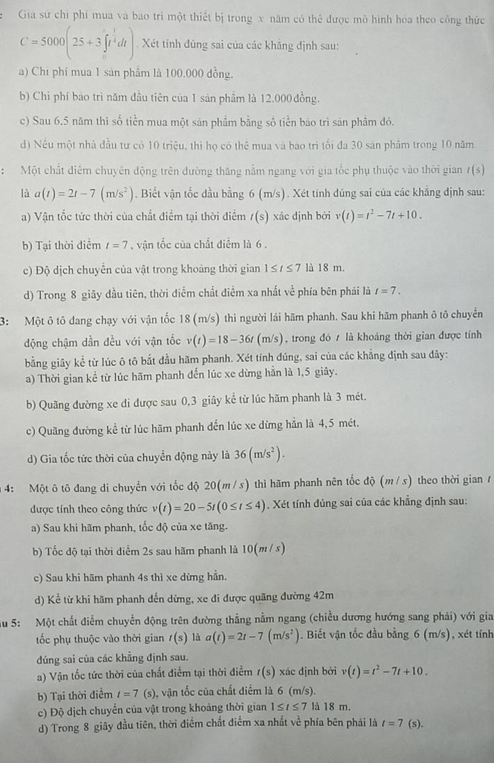 Gia sư chi phí mua và bao trì một thiết bị trong x năm có thể được mô hình hóa theo công thức
C=5000(25+3∈tlimits _0^(tt^frac 1)2dt) Xét tính đủng sai của các khẳng định sau:
a) Chi phí mua 1 sản phẩm là 100.000 đồng.
b) Chỉ phí bao trì năm đầu tiên của 1 sản phẩm là 12.000đồng.
c) Sau 6.5 năm thì số tiền mua một sản phầm bằng số tiền bảo trì sản phầm đỏ.
d) Nều một nhà đầu tư có 10 triệu, thi họ có thể mua và bao trì tổi đa 30 sản phâm trong 10 năm
Một chất điễm chuyên động trên dường thăng nằm ngang với gia tốc phụ thuộc vào thời gian /(s)
là a(t)=2t-7(m/s^2). Biết vận tốc dầu bằng 6 (m/s). Xét tính dúng sai của các khẳng dịnh sau:
a) Vận tốc tức thời của chất điểm tại thời điểm t(s) xác dịnh bởi v(t)=t^2-7t+10.
b) Tại thời điểm t=7 , vận tốc của chất điểm là 6 .
c) Độ dịch chuyển của vật trong khoảng thời gian 1≤ t≤ 7 là 18 m.
d) Trong 8 giãy dầu tiên, thời điểm chất điểm xa nhất về phía bên phải là t=7.
3: Một ô tô đang chạy với vận tốc 18 (m/s) thì người lái hãm phanh. Sau khi hãm phanh ô tô chuyển
động chậm dần đều với vận tốc v(t)=18-36t(m/s) , trong đó  là khoảng thời gian được tính
bằng giây kể từ lúc ô tô bắt đầu hãm phanh. Xét tính đúng, sai của các khẳng dịnh sau dây:
a) Thời gian kể từ lúc hãm phanh đến lúc xe dừng hẳn là 1,5 giây.
b) Quãng đường xe di được sau 0,3 giây kể từ lúc hãm phanh là 3 mét.
c) Quãng đường kể từ lúc hãm phanh dến lúc xe dừng hẳn là 4,5 mét.
d) Gia tốc tức thời của chuyển động này là 36(m/s^2).
4: Một ô tô đang di chuyển với tốc độ 20(m/s) thì hãm phanh nên tốc độ (m/s) theo thời gian 1
được tính theo công thức v(t)=20-5t(0≤ t≤ 4). Xét tính đúng sai của các khẳng định sau:
a) Sau khi hãm phanh, tốc độ của xe tăng.
b) Tốc độ tại thời diểm 2s sau hãm phanh là 10(m / s)
e) Sau khi hãm phanh 4s thì xe dừng hần.
d) Kể từ khi hãm phanh dến dừng, xe đi được quãng đường 42m
iu 5: Một chất điểm chuyển động trên đường thẳng nằm ngang (chiều dương hướng sang phải) với gia
tốc phụ thuộc vào thời gian t(s) là a(t)=2t-7(m/s^2). Biết vận tốc đầu bằng 6 (m/s), xét tính
đúng sai của các khẳng định sau.
a) Vận tốc tức thời của chất điểm tại thời điểm t(s) xác định bởi v(t)=t^2-7t+10.
b) Tại thời điểm t=7 (5 , vận tốc của chất diểm là 6 (m/s).
c) Độ dịch chuyển của vật trong khoảng thời gian 1≤ t≤ 7 là 18 m.
d) Trong 8 giây đầu tiên, thời điểm chất điểm xa nhất về phía bên phải là t=7 (s).