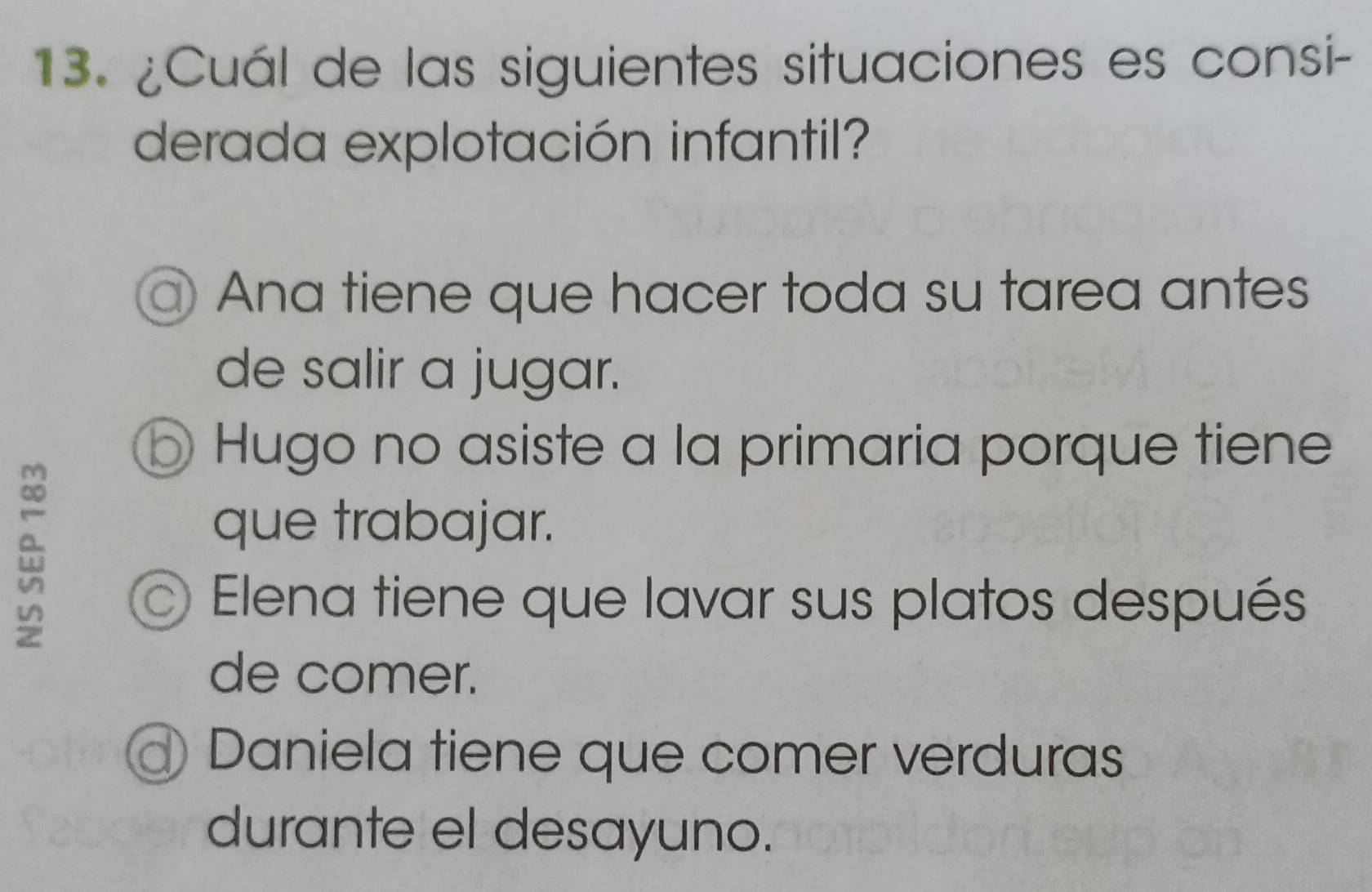 ¿Cuál de las siguientes situaciones es consi-
derada explotación infantil?
Ana tiene que hacer toda su tarea antes
de salir a jugar.
Hugo no asiste a la primaria porque tiene
que trabajar.
Elena tiene que lavar sus platos después
de comer.
a Daniela tiene que comer verduras
durante el desayuno.