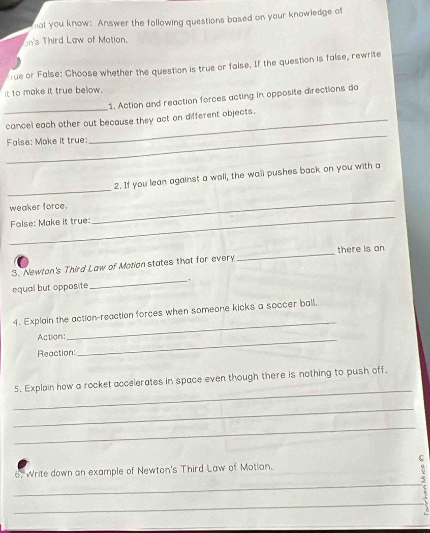 hat you know: Answer the following questions based on your knowledge of 
on's Third Law of Motion. 
rue or False: Choose whether the question is true or false. If the question is false, rewrite 
it to make it true below. 
_ 
1. Action and reaction forces acting in opposite directions do 
cancel each other out because they act on different objects. 
_ 
False: Make it true: 
_ 
2. If you lean against a wall, the wall pushes back on you with a 
_ 
weaker force. 
False: Make it true: 
_ 
_ 
there is an 
3. Newton's Third Law of Motion states that for every 
equal but opposite 
_ 
4. Explain the action-reaction forces when someone kicks a soccer ball, 
Action:_ 
_ 
Reaction: 
_ 
5. Explain how a rocket accelerates in space even though there is nothing to push off. 
_ 
_ 
6. Write down an example of Newton's Third Law of Motion. 
_ 
8 
_ 
_