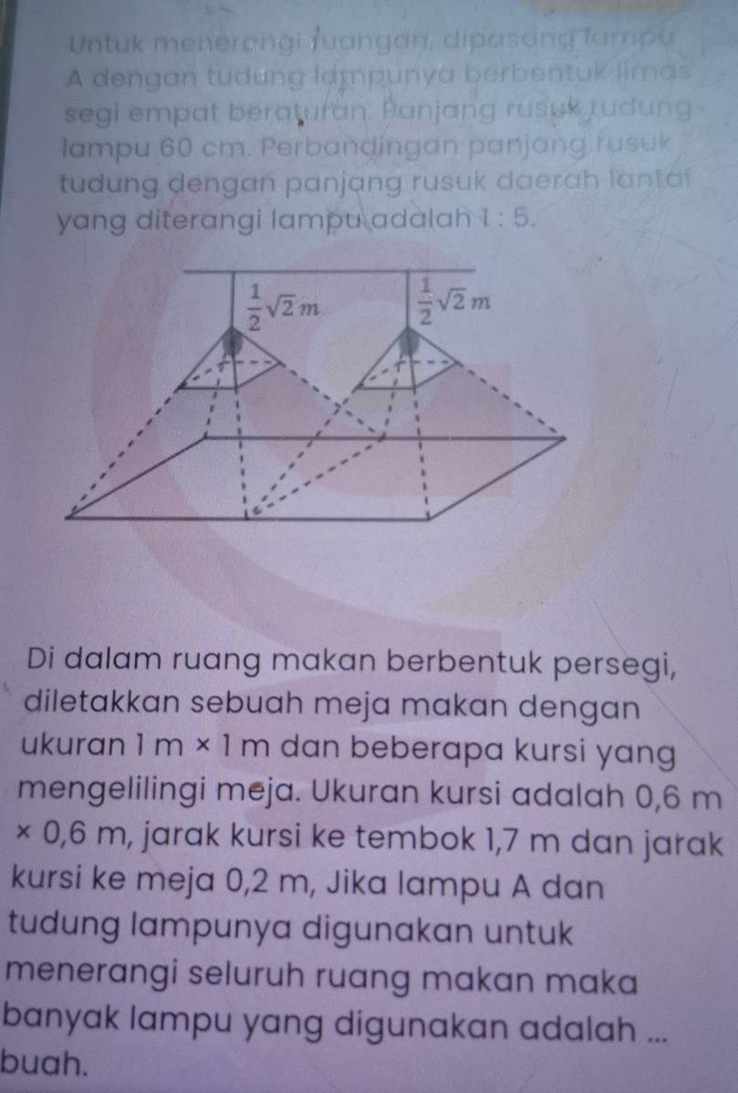 Untuk menerongi ruangan, dipasang lampu
A dengan tudung lampunya berbentuk limas
segi empat beraturan. Panjang rusuk rudung
lampu 60 cm. Perbandingan panjang rusuk
tudung dengan panjang rusuk daerah lantai
yang diterangi lampu adalah 1:5.
Di dalam ruang makan berbentuk persegi,
diletakkan sebuah meja makan dengan
ukuran 1m* 1m dan beberapa kursi yang
mengelilingi meja. Ukuran kursi adalah 0,6 m
* 0,6m h, jarak kursi ke tembok 1,7 m dan jarak
kursi ke meja 0,2 m, Jika lampu A dan
tudung lampunya digunakan untuk
menerangi seluruh ruang makan maka
banyak lampu yang digunakan adalah ...
buah.