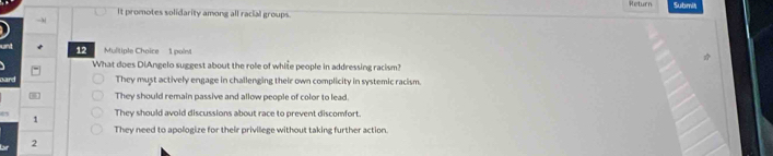 Return Submit
It promotes solidarity among all racial groups.
→
12 Mulitiple Choice 1 point
What does DiAngelo suggest about the role of whise people in addressing racism?
oard They must actively engage in challenging their own complicity in systemic racism.
They should remain passive and allow people of color to lead.
1 They should avoid discussions about race to prevent discomfort.
They need to apologize for their privillege without taking further action
2