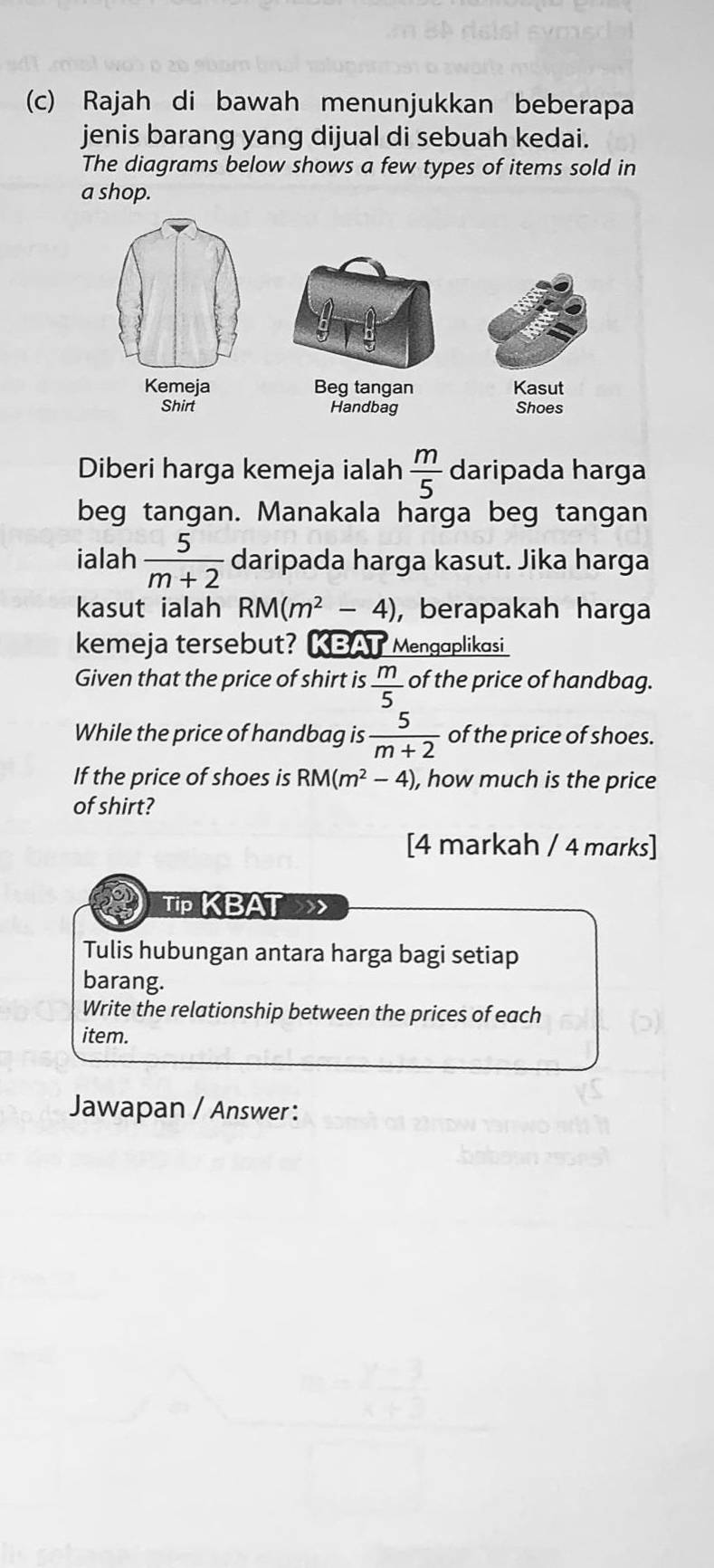 Rajah di bawah menunjukkan beberapa 
jenis barang yang dijual di sebuah kedai. 
The diagrams below shows a few types of items sold in 
a shop. 
Beg tangan Kasut 
Shirt Handbag Shoes 
Diberi harga kemeja ialah  m/5  daripada harga 
beg tangan. Manakala harga beg tangan 
ialah  5/m+2  daripada harga kasut. Jika harga 
kasut ialah RM(m^2-4) , berapakah harga 
kemeja tersebut? KBAT Mengaplikasi 
Given that the price of shirt is  m/5  of the price of handbag. 
While the price of handbag is  5/m+2  of the price of shoes. 
If the price of shoes is RM(m^2-4) , how much is the price 
of shirt? 
[4 markah / 4 marks] 
Tip KBAT 
Tulis hubungan antara harga bagi setiap 
barang. 
Write the relationship between the prices of each 
item. 
Jawapan / Answer: