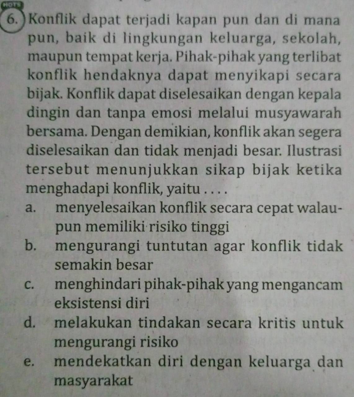 NOTS
6.) Konflik dapat terjadi kapan pun dan di mana
pun, baik di lingkungan keluarga, sekolah,
maupun tempat kerja. Pihak-pihak yang terlibat
konflik hendaknya dapat menyikapi secara
bijak. Konflik dapat diselesaikan dengan kepala
dingin dan tanpa emosi melalui musyawarah
bersama. Dengan demikian, konflik akan segera
diselesaikan dan tidak menjadi besar. Ilustrasi
tersebut menunjukkan sikap bijak ketika
menghadapi konflik, yaitu . . . .
a. menyelesaikan konflik secara cepat walau-
pun memiliki risiko tinggi
b. mengurangi tuntutan agar konflik tidak
semakin besar
c. menghindari pihak-pihak yang mengancam
eksistensi diri
d. melakukan tindakan secara kritis untuk
mengurangi risiko
e. mendekatkan diri dengan keluarga dan
masyarakat