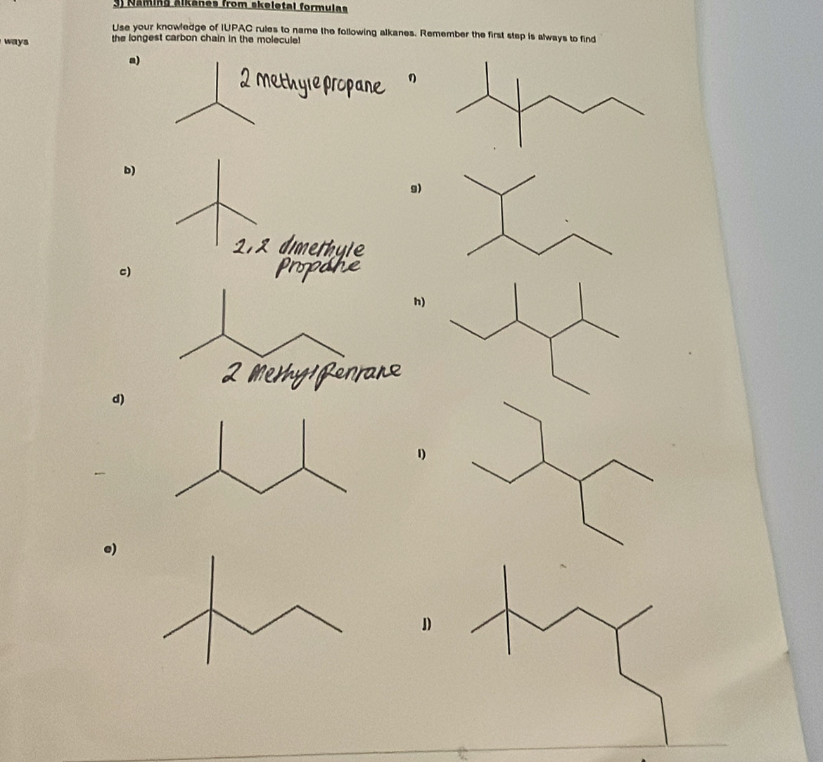 Näming älkánes from skeletal formulas 
Use your knowledge of IUPAC rules to name the following alkanes. Remember the first step is always to find 
ways the longest carbon chain in the molecule! 
a) 
b) 
9) 
c) 
h) 
d) 
e) 
D