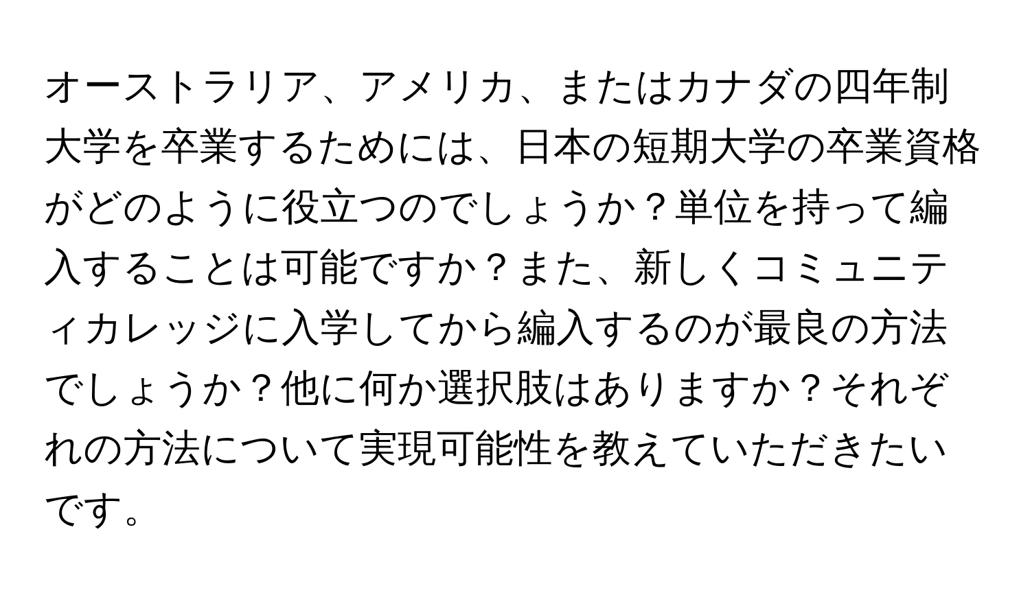 オーストラリア、アメリカ、またはカナダの四年制大学を卒業するためには、日本の短期大学の卒業資格がどのように役立つのでしょうか？単位を持って編入することは可能ですか？また、新しくコミュニティカレッジに入学してから編入するのが最良の方法でしょうか？他に何か選択肢はありますか？それぞれの方法について実現可能性を教えていただきたいです。