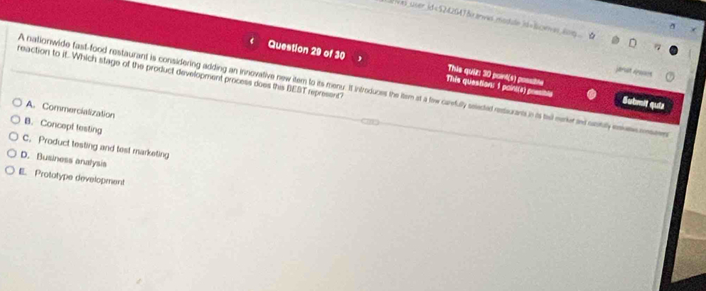 ivas user id=524204Jδ anwas modale id=lceves log
Question 29 of 30 This quiz: 30 point(s) possible
jarst aps
reaction to it. Which stage of the product development process does this BEST represent"
A nationwide fast-food restaurant is considering adding an innovalive new item to its menuy. It introduces the itern at a fow carefully selected restiurants in is tel merker ad cntuly esise meem
This question: 1 paint(s) poesibly Submit quiz
A. Commercialization
B. Concept testing
C. Product testing and test marketing
D. Business analysis
E. Prototype development