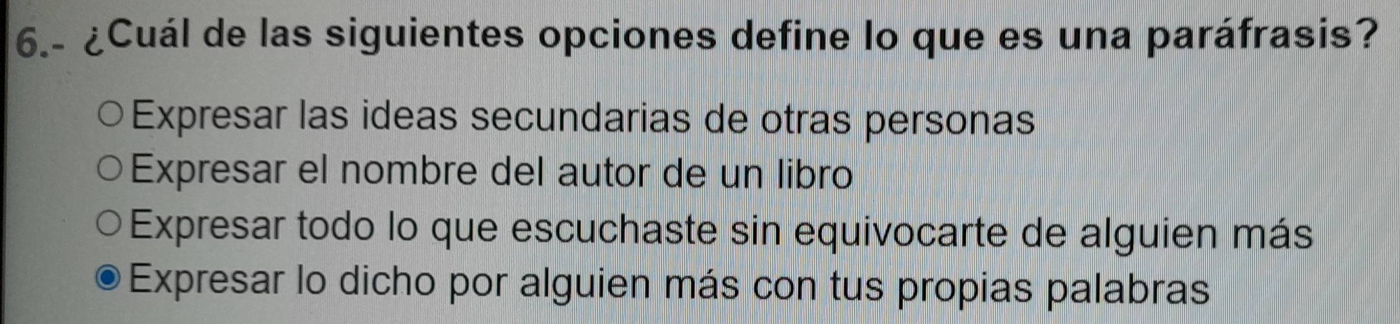 6.- ¿Cuál de las siguientes opciones define lo que es una paráfrasis?
Expresar las ideas secundarias de otras personas
Expresar el nombre del autor de un libro
Expresar todo lo que escuchaste sin equivocarte de alguien más
Expresar lo dicho por alguien más con tus propias palabras