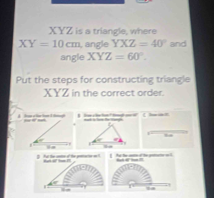 XYZ is a triangle, where
XY=10cm , angle YXZ=40° and
angle XYZ=60°.
Put the steps for constructing triangle
XYZ in the correct order.
f frow a lime from 8 tomagl  B   Trow a linefrom? tiag)gr C Inwint
jor 4 not. 
is
I 
is
D Put the cntoe of the protiuction on f.   at the cre of the protmactio an l
Rat 4° fom I Rak 4º tum II
x=2
8 is