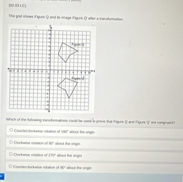 (02.03 LC)
The grid shows Figure Q and its image Figure Q' after a transformation.
Which of the following transformations could be used to prove that Figure Q and Figure q are congruent?
Counterclockwise rotation of 180° about the origin
Clockwise retation of 90° about the origin
Clockwise rotation of 270° about the origin
Counterclockwise rotation of 90° about the origin