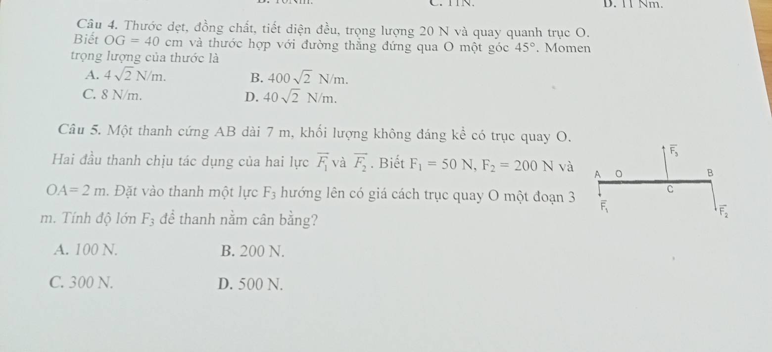 TIN. D. 11 Nm.
Câu 4. Thước dẹt, đồng chất, tiết diện đều, trọng lượng 20 N và quay quanh trục O.
Biết OG=40cm và thước hợp với đường thăng đứng qua O một góc 45°. Momen
trọng lượng của thước là
A. 4sqrt(2)N/m. B. 400sqrt(2)N/m.
C. 8 N/m. D. 40sqrt(2)N/m. 
Câu 5. Một thanh cứng AB dài 7 m, khối lượng không đáng kể có trục quay O.
overline F_3
Hai đầu thanh chịu tác dụng của hai lực overline F_1 và vector F_2. Biết F_1=50N, F_2=200N và A 。
B
C
OA=2m. Đặt vào thanh một lực F_3 hướng lên có giá cách trục quay O một đoạn 3 overline F_1
m. Tính độ lớn F_3 để thanh nằm cân bằng?
overline F_2
A. 100 N. B. 200 N.
C. 300 N. D. 500 N.