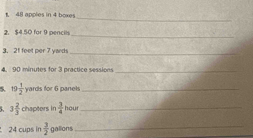 48 apples in 4 boxes 
_ 
2. $4.50 for 9 pencils 
3. 21 feet per 7 yards _ 
4. 90 minutes for 3 practice sessions_ 
5. 19 1/2  yards for 6 panels_ 
5. 3 2/3  chapters in  3/4  hour _
24 cups in  3/2  gallons _