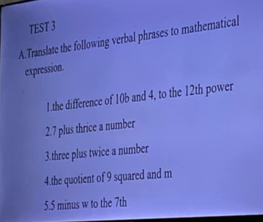 TEST 3 
A.Translate the following verbal phrases to mathematical 
expression. 
1.the difference of 10b and 4, to the 12th power 
2. 7 plus thrice a number 
3.three plus twice a number 
4.the quotient of 9 squared and m
5. 5 minus w to the 7th