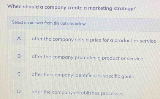 When should a company create a marketing strategy?
Select an answer from the options below.
A after the company sets a price for a product or service
B after the company promotes a product or service
C after the company identifies its specific goals
D after the company establishes processes