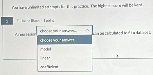 You have unlimited attempts for this practice. The highest score will be kept.
1 Fill in the Blank 1 point
choose your answer...
A regression can be calculated to fit a data set.
choose your answer...
model
linear
coefficient