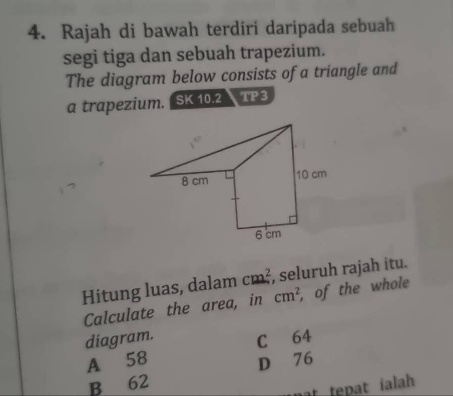 Rajah di bawah terdiri daripada sebuah
segi tiga dan sebuah trapezium.
The diagram below consists of a triangle and
a trapezium. a SK 10.2 TP3
Hitung luas, dalam cm^2 , seluruh rajah itu.
Calculate the area, in cm^2 , of the whole
diagram. C 64
A 58 D 76
B 62
at tepat ialh