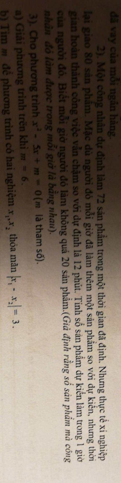 đã vay của mỗi ngân hàng. 
2). Một công nhân dự định làm 72 sản phẩm trong một thời gian đã định. Nhưng thực tế xí nghiệp 
lại giao 80 sản phẩm. Mặc dù người đỏ mỗi giờ đã làm thêm một sản phẩm so với dự kiển, nhưng thời 
gian hoàn thành công việc vẫn chậm so với dự định là 12 phút. Tính số sản phẩm dự kiến làm trong 1 giời 
của người đó. Biết mỗi giờ người đó làm không quá 20 sản phẩm.(Giả định rằng số sản phẩm mà công 
nhân đó làm được trong mồi giờ là bằng nhau). 
3). Cho phương trình x^2-5x+m=0 (1 n là tham số). 
a) Giải phương trình trën khi m=6. 
b) Tim m đề phương trình có hai nghiệm x_1, x_2 thỏa mãn |x_1-x_2|=3.