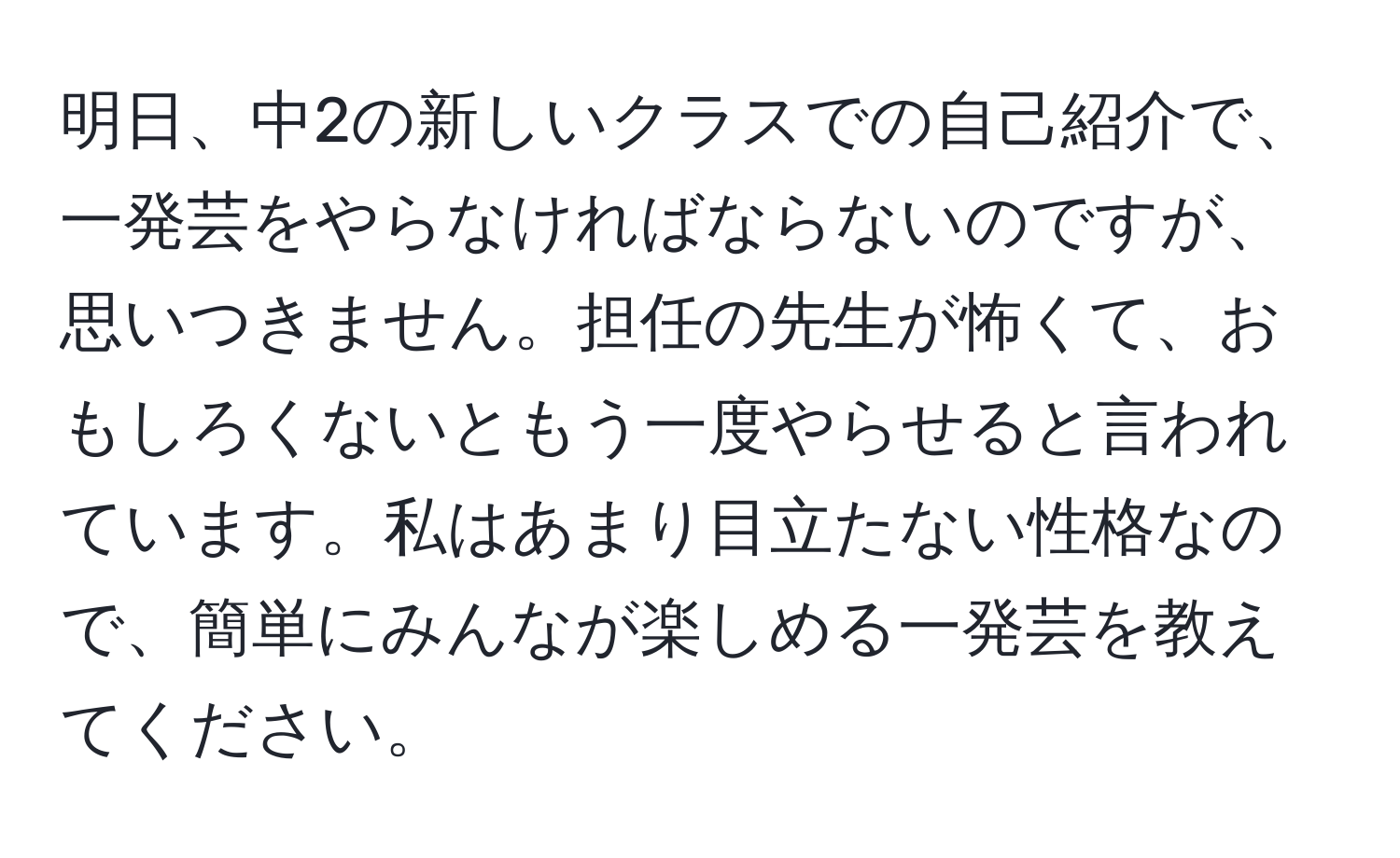 明日、中2の新しいクラスでの自己紹介で、一発芸をやらなければならないのですが、思いつきません。担任の先生が怖くて、おもしろくないともう一度やらせると言われています。私はあまり目立たない性格なので、簡単にみんなが楽しめる一発芸を教えてください。