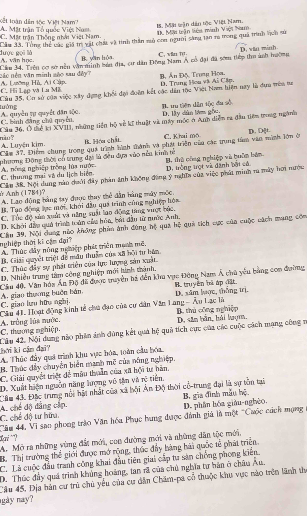kết toàn dân tộc Việt Nam?
B. Mặt trận dân tộc Việt Nam.
A. Mặt trận Tổ quốc Việt Nam.
D. Mặt trận liên minh Việt Nam.
C. Mặt trận Thống nhất Việt Nam.
Câu 33. Tổng thể các giá trị vật chất và tinh thần mà con người sáng tạo ra trong quá trình lịch sử
được gọi là C. văn tự.
A. văn học.
B. yăn hóa. D. văn minh.
Câu 34. Trên cơ sở nền văn minh bản địa, cư dân Đông Nam Á cổ đại đã sớm tiếp thu ảnh hưởng
các nền văn minh nào sau đây?
A. Lưỡng Hà, Ai Cập. B. Ấn Độ, Trung Hoa.
D. Trung Hoa và Ai Cập.
C. Hi Lạp và La Mã.
Câu 35. Cơ sở của việc xây dựng khối đại đoàn kết các dân tộc Việt Nam hiện nay là dựa trên tư
lưởng
B. ưu tiên dân tộc đa số.
A. quyền tự quyết dân tộc.
D. lấy dân làm gốc.
C. bình đẳng chủ quyền.
Câu 36. Ở thế ki XVIII, những tiến bộ về kĩ thuật và máy móc ở Anh diễn ra đầu tiên trong ngành
hào?
A. Luyện kim. B. Hóa chất. C. Khai mỏ. D. Dệt.
Câu 37. Điểm chung trong quá trình hình thành và phát triển của các trung tâm văn minh lớn ở
phương Đông thời cổ trung đại là đều dựa vào nền kinh tế
A. nông nghiệp trồng lúa nước. B. thủ công nghiệp và buôn bán.
C. thương mại và du lịch biển. D. trồng trọt và đánh bắt cá.
Câu 38. Nội dung nào dưới đây phản ánh không đúng ý nghĩa của việc phát minh ra máy hơi nước
ở Anh (1784)?
A. Lao động bằng tay được thay thế dần bằng máy móc.
B. Tạo động lực mới, khởi đầu quá trình công nghiệp hóa.
C. Tốc độ sản xuất và năng suất lao động tăng vượt bậc.
D. Khởi đầu quá trình toàn cầu hóa, bắt đầu từ nước Anh.
Câu 39. Nội dung nào không phản ánh đúng hệ quả hệ quả tích cực của cuộc cách mạng côn
nghiệp thời kì cận đại?
A. Thúc đầy nông nghiệp phát triển mạnh mẽ.
B. Giải quyết triệt để mâu thuẫn của xã hội tư bản.
C. Thúc đầy sự phát triển của lực lượng sản xuất.
D. Nhiều trung tâm công nghiệp mới hình thành.
Câu 40. Văn hóa Ấn Độ đã được truyền bá đến khu vực Đông Nam Á chủ yếu bằng con đường
A. giao thương buôn bán. B. truyền bá áp đặt.
C. giao lưu hữu nghị. D. xâm lược, thống trị.
Câu 41. Hoạt động kinh tế chủ đạo của cư dân Văn Lang - Âu Lạc là
A. trồng lúa nước. B. thủ công nghiệp
D. săn bắn, hái lượm.
C. thương nghiệp.
Câu 42. Nội dung nào phản ánh đúng kết quả hệ quả tích cực của các cuộc cách mạng công n
hời kì cận đại?
A. Thúc đầy quá trình khu vực hóa, toàn cầu hóa.
B. Thúc đầy chuyển biến mạnh mẽ của nông nghiệp.
C. Giải quyết triệt để mâu thuẫn của xã hội tư bản.
D. Xuất hiện nguồn năng lượng vô tận và rẻ tiền.
Câu 43. Đặc trưng nổi bật nhất của xã hội Ấn Độ thời cổ-trung đại là sự tồn tại
A. chế độ đẳng cấp. B. gia đình mẫu hệ.
C. chế độ tư hữu. D. phân hóa giàu-nghèo.
Câu 44. Vì sao phong trào Văn hóa Phục hưng được đánh giá là một “Cuộc cách mạng
đại '?
A. Mở ra những vùng đất mới, con đường mới và những dân tộc mới.
B. Thị trường thế giới được mở rộng, thúc đầy hàng hải quốc tế phát triển.
C. Là cuộc đấu tranh công khai đầu tiên giai cấp tư sản chống phong kiến.
D. Thúc đầy quá trình khủng hoảng, tan rã của chủ nghĩa tư bản ở châu Âu.
Câu 45. Địa bàn cư trú chủ yếu của cư dân Chăm-pa cổ thuộc khu vực nào trên lãnh th
gày nay?