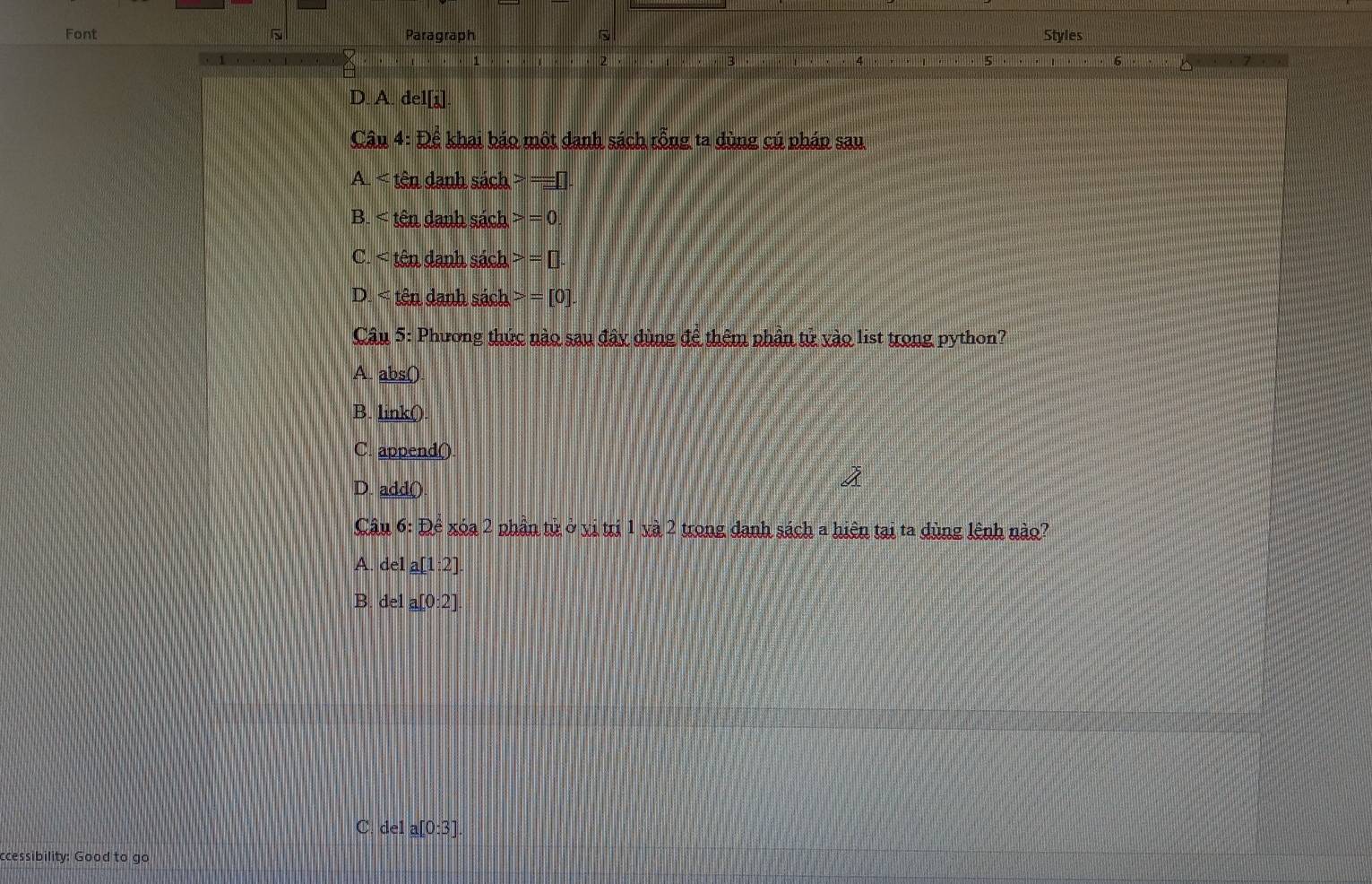 Font Paragraph Styles
2
1 , , , 3. , , , , , 5
A de1[i]
Câu 4: De khai báo một danh sách rỗng ta dùng cú pháp sau
A < tên danh sách  =□.
B. < tên danh sách  =0
C. tên danh sách =□. 
D. tên danh sách =[0]. 
Câu 5: Phương thức nào sau đây dùng để thêm phần tử vào list trong python?
A abs()
B. _ ink0
C. append()
D. add().
Câu 6: Dhat e xóa 2 phần tử ở vị trị 1 và 2 trong danh sách a hiện tại ta dùng lệnh nào?
A. de1 a[1:2]
B. de1 a[0:2]
C. del a[0:3]
ccessibility: Good to go