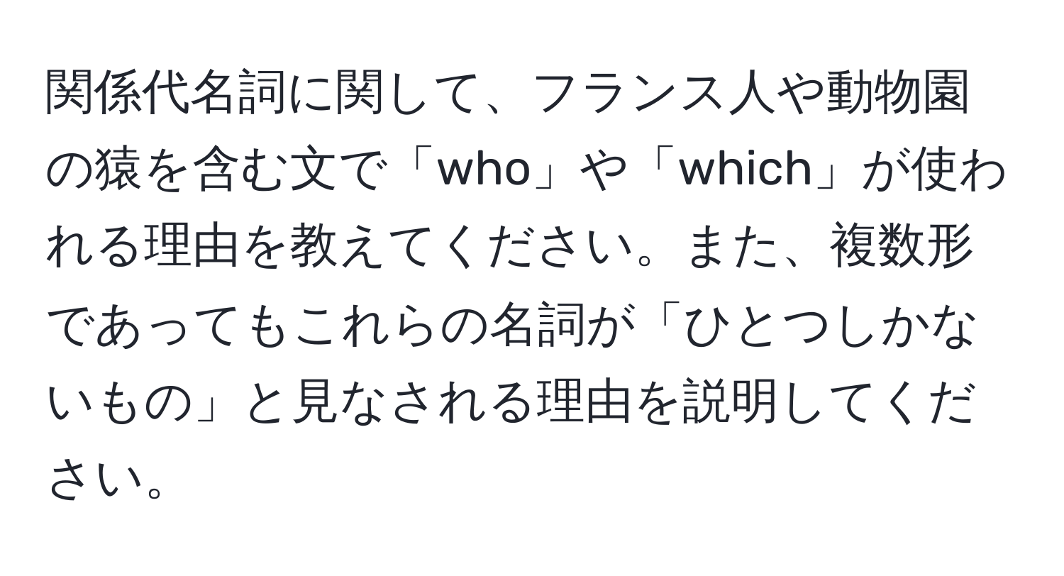 関係代名詞に関して、フランス人や動物園の猿を含む文で「who」や「which」が使われる理由を教えてください。また、複数形であってもこれらの名詞が「ひとつしかないもの」と見なされる理由を説明してください。