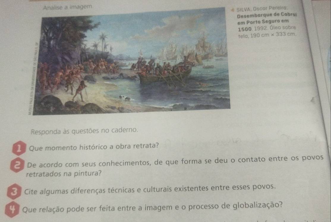 LVA, Oscar Pereira, 
sembarque de Cabrai 
Porto Seguro em 
500. 1992. Óleo sobre 
teia. 190cm* 333cm. 
Responda às questões no caderno. 
1 Que momento histórico a obra retrata? 
De acordo com seus conhecimentos, de que forma se deu o contato entre os povos 
retratados na pintura? 
Sy Cite algumas diferenças técnicas e culturais existentes entre esses povos. 
Que relação pode ser feita entre a imagem e o processo de globalização?