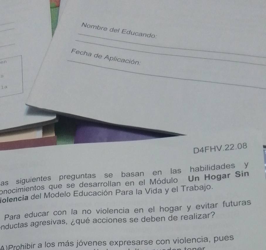 Nombre del Educando:
_
_
Fecha de Aplicación:
en
_
s
la
_
D4FHV.22.08
as siguientes preguntas se basan en las habilidades y
onocimientos que se desarrollan en el Módulo Un Hogar Sin
iolencia del Modelo Educación Para la Vida y el Trabajo.
Para educar con la no violencia en el hogar y evitar futuras
nductas agresivas, ¿qué acciones se deben de realizar?
A)Prohibir a los más jóvenes expresarse con violencia, pues