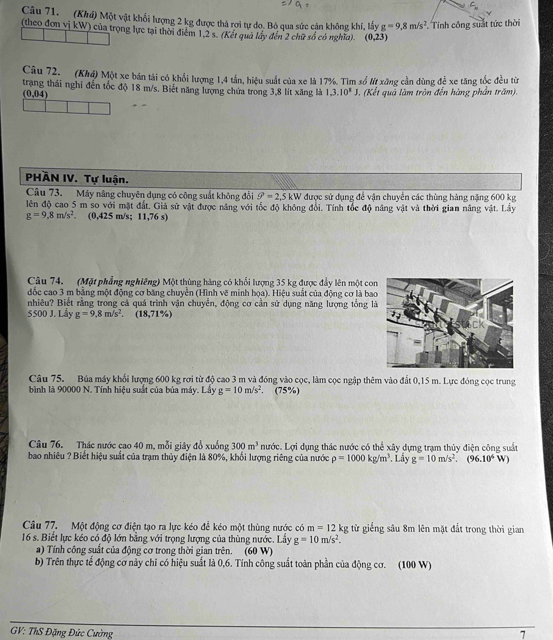(Khá) Một vật khối lượng 2 kg được thả rơi tự do. Bỏ qua sức cản không khí, lấy g=9,8m/s^2. Tính công suất tức thời
(theo đơn vị kW) của trọng lực tại thời điểm 1,2 s. (Kết quả lấy đến 2 chữ số có nghĩa). (0,23)
Câu 72.  (Khá) Một xe bán tải có khối lượng 1,4 tấn, hiệu suất của xe là 17%. Tìm số lít xăng cần dùng để xe tăng tốc đều từ
trạng thái nghi đến tốc độ 18 m/s. Biết năng lượng chứa trong 3,8 lít xăng là 1,3.10^8J. (Kết quả làm tròn đến hàng phần trăm).
(0,04)
PHÀN IV. Tự luận.
Câu 73. Máy nâng chuyên dụng có công suất không đổi θ =2,5kW được sử dụng để vận chuyển các thùng hàng nặng 600 kg
lên độ cao 5 m so với mặt đất. Giả sử vật được nâng với tốc độ không đổi. Tính tốc độ nâng vật và thời gian nâng vật. Lấy
g=9,8m/s^2. (0,425 m/:;11,76s)
Câu 74. (Mặt phẳng nghiêng) Một thùng hàng có khối lượng 35 kg được đẩy lên một con
đốc cao 3 m bằng một động cơ băng chuyền (Hình vẽ minh họa). Hiệu suất của động cơ là bao
nhiêu? Biết rằng trong cả quá trình vận chuyển, động cơ cần sử dụng năng lượng tổng l
5500 J. Lấy g=9,8m/s^2. (18,71% )
Câu 75. Búa máy khối lượng 600 kg rơi từ độ cao 3 m và đóng vào cọc, làm cọc ngập thêm vào đất 0,15 m. Lực đóng cọc trung
bình là 90000 N. Tính hiệu suất của búa máy. Lấy g=10m/s^2. (75%)
Câu 76. Thác nước çao 40 m, mỗi giây đồ xuống 300m^3 nước. Lợi dụng thác nước có thể xây dựng trạm thủy điện công suất
bao nhiêu ? Biết hiệu suất của trạm thủy điện là 80%, khối lượng riêng của nước rho =1000kg/m^3 Lấy g=10m/s^2.(96.10^6 W)
Câu 77. Một động cơ điện tạo ra lực kéo để kéo một thùng nước có m=12 k g từ giếng sâu 8m lên mặt đất trong thời gian
16 s. Biết lực kéo có độ lớn bằng với trọng lượng của thùng nước. Lầy g=10m/s^2.
a) Tính công suất của động cơ trong thời gian trên. (60 W)
b) Trên thực tế động cơ này chỉ có hiệu suất là 0,6. Tính công suất toàn phần của động cơ. (100 W)
GV: ThS Đặng Đức Cường 7