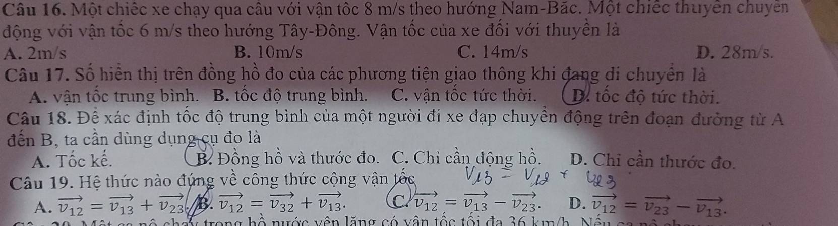 Một chiếc xe chạy qua câu với vận tốc 8 m/s theo hướng Nam-Bắc. Một chiếc thuyển chuyên
động với vận tốc 6 m/s theo hướng Tây-Đông. Vận tốc của xe đối với thuyền là
A. 2m/s B. 10m/s C. 14m/s D. 28m/s.
Câu 17. Số hiển thị trên đồng hồ đo của các phương tiện giao thông khi đang di chuyển là
A. vận tốc trung bình. B. tốc độ trung bình. C. vận tốc tức thời. D. tốc độ tức thời.
Câu 18. Để xác định tốc độ trung bình của một người đi xe đạp chuyền động trên đoạn đường từ A
đến B, ta cần dùng dụng cụ đo là
A. Tốc kế. B. Đồng hồ và thước đo. C. Chi cần động hồ. D. Chi cần thước đo.
Câu 19. Hệ thức nào đứng về công thức cộng vận tốc
A. vector v_12=vector v_13+vector v_23 B. vector v_12=vector v_32+vector v_13. C. vector v_12=vector v_13-vector v_23. D. vector v_12=vector v_23-vector v_13. 
h ộ nước vên lăng có vận tộc tổi đa 36 km /h N