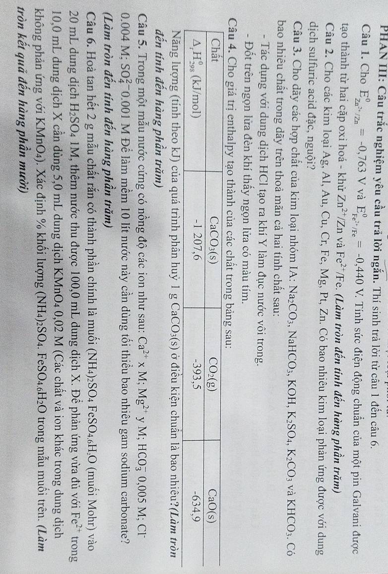 PHAN III: Câu trắc nghiệm yêu cầu trả lời ngắn. Thí sinh trả lời từ câu 1 đến câu 6.
Câu 1. Cho E_Zn^(2+)/Zn^0=-0,763V và E_Fe^(2+)/Fe^0=-0,440 _  V. Tính sức điện động chuẩn của một pin Galvani được
tạo thành từ hai cặp oxi hoá - khử Zn^(2+)/Zn và Fe^(2+)/Fe (Làm tròn đến tinh đến hàng phần trăm)
Câu 2. Cho các kim loại Ag, Al, Au, Cu, Cr, Fe, Mg, Pt, Zn. Có bao nhiêu kim loại phản ứng được với dung
dịch sulfuric acid đặc, nguội?
Câu 3. Cho dãy các hợp chất của kim loại nhóm IA: Na_2CO_3. ,NaHCO_3,KOH,K_2SO_4,K_2CO_3 và KHCO_3. Có
bao nhiêu chất trong dãy trên thoả mãn cả hai tính chất sau:
- Tác dụng với dung dịch HCl tạo ra khí Y làm đục nước vôi trong.
- Đốt trên ngọn lửa đèn khí thấy ngọn lửa có màu tím.
Câu 4. Cho giá trị enthalpy tạo thành của các chất trong bảng sau:
Năng lượng (tính theo kJ) của quá trình phân huỷ 1 gCaCO_3(s) ở điều kiện chuẩn là bao nhiêu?(Làm tròn
đến tính đến hàng phần trăm)
Câu 5. Trong một mẫu nước cứng có nồng độ các ion như sau: Ca^(2+)* M;Mg^(2+) y M;HCO_3^(-0,005M;Cl^-)
0.004 M; SO_4^((2-) 0.001 M Để làm mềm 10 lít nước này cần dùng tối thiểu bao nhiêu gam sodium carbonate?
(Làm tròn đến tính đến hàng phần trăm)
Câu 6. Hoà tan hết 2 g mẫu chất rắn có thành phần chính là muối (NH_4))_2SO_4FeSO_4.6H_2O (muối Mohr) vào
20 mL dung dịch H_2SO_41M T, thêm nước thu được 100,0 mL dung dịch X. Để phản ứng vừa đủ với Fe^(2+) trong
10,0 mL dung dịch X cần dùng 5,0 mL dung dịch KMnO4 0,02 M (Các chất và ion khác trong dung dịch
không phản ứng với KMn O4). Xác định % khối lượng (NH_4)_2SO_4. | e SO_4.6H_2O trong mẫu muối trên. (Làm
tròn kết quả đến hàng phần mười)