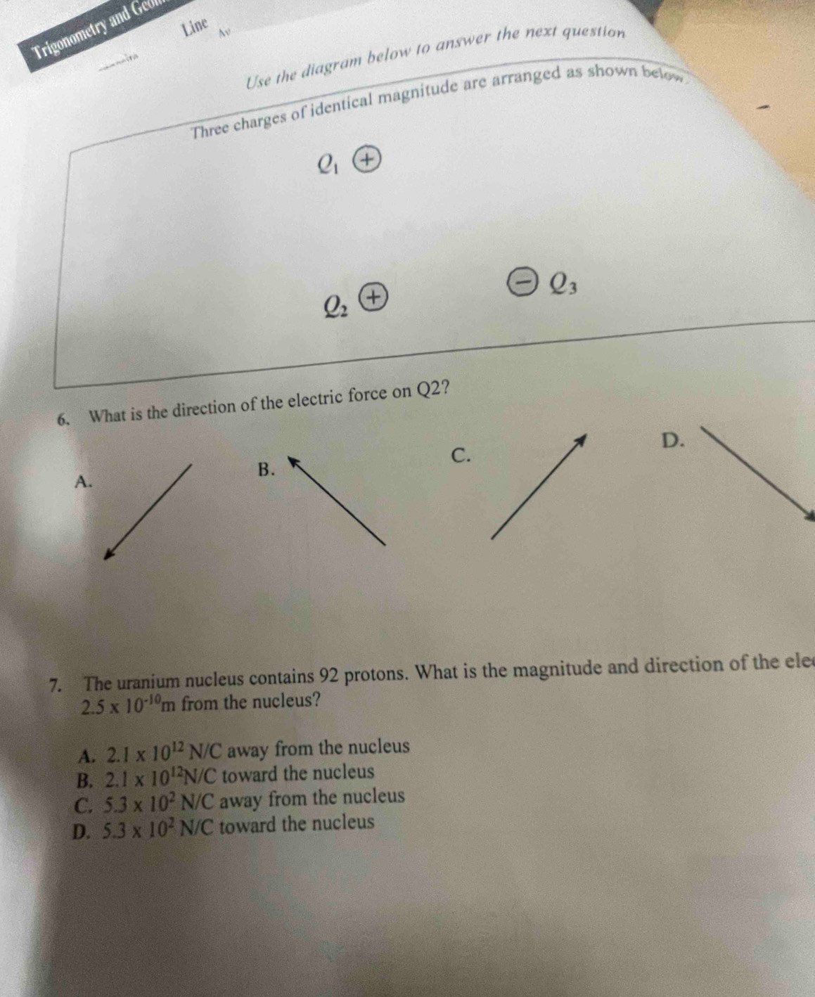 Trigonometry and Geff
Line N
Use the diagram below to answer the next question
Three charges of identical magnitude are arranged as shown below
Q_1 x
Q_3
Q_2
6. What is the direction of the electric force on Q2?
C.
D.
B.
A.
7. The uranium nucleus contains 92 protons. What is the magnitude and direction of the ele
2.5* 10^(-10)m from the nucleus?
A. 2.1* 10^(12)N/C away from the nucleus
B. 2.1* 10^(12)N/C toward the nucleus
C. 5.3* 10^2N/C away from the nucleus
D. 5.3* 10^2N/C toward the nucleus